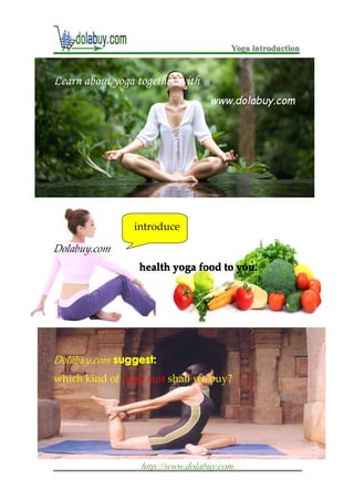 Yoga introduction


Learn about yoga together with
                                  www.dolabuy.com




                introduce

Dolabuy.com
                 health yoga food to you.




Dolabuy.com suggest:
            suggest:
which kind of yoga suit shall we buy?




                  http://www.dolabuy.com
 