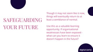 SAFEGUARDING
YOUR FUTURE
Though it may not seem like it now,
things will eventually return to at
least a semblance of normal.
Use this as a valuable learning
opportunity. If organisational
weaknesses have been exposed -
what can you learn to ensure it
doesn't happen in the future?
 