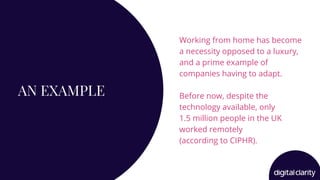 AN EXAMPLE
Working from home has become
a necessity opposed to a luxury,
and a prime example of
companies having to adapt.
Before now, despite the
technology available, only
1.5 million people in the UK
worked remotely
(according to CIPHR).
 