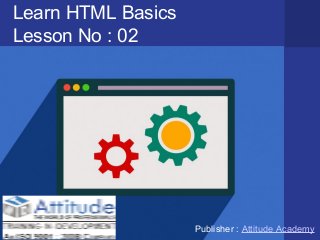 Learn HTML Basics
Lesson No : 02
Publisher : Attitude Academy
 