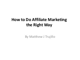How to Do Affiliate Marketing
the Right Way
By Matthew J Trujillo
 