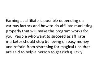 Earning as affiliate is possible depending on
various factors and how to do affiliate marketing
properly that will make the program works for
you. People who want to succeed as affiliate
marketer should stop believing on easy money
and refrain from searching for magical tips that
are said to help a person to get rich quickly.
 