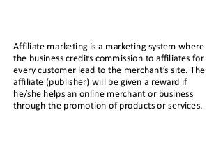 Affiliate marketing is a marketing system where
the business credits commission to affiliates for
every customer lead to the merchant’s site. The
affiliate (publisher) will be given a reward if
he/she helps an online merchant or business
through the promotion of products or services.
 