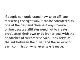 If people can understand how to do affiliate
marketing the right way, it can be considered as
one of the best and cheapest ways to earn
online because affiliates need not to create
products of their own or deliver or deal with the
headaches of customer service. They serve as
the link between the buyer and the seller and
earn commission whenever sale is made.
 