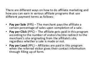 There are different ways on how to do affiliate marketing and
how you can earn in various affiliate programs that use
different payment terms as follows:
• Pay per Sale (PPS) – The merchant pays the affiliate a
certain percentage of sales upon completion of a sale.
• Pay per Click (PPC) – The affiliate gets paid in this program
according to the number of visitors he/she redirect to the
merchant’s site originating from the affiliate’s site,
regardless whether a sale is made or not.
• Pay per Lead (PPL) – Affiliates are paid in this program
when the referred visitor gives their contact information
through filling up of form.
 