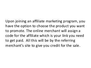 Upon joining an affiliate marketing program, you
have the option to choose the product you want
to promote. The online merchant will assign a
code for the affiliate which is your link you need
to get paid. All this will be by the referring
merchant’s site to give you credit for the sale.
 