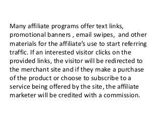 Many affiliate programs offer text links,
promotional banners , email swipes, and other
materials for the affiliate’s use to start referring
traffic. If an interested visitor clicks on the
provided links, the visitor will be redirected to
the merchant site and if they make a purchase
of the product or choose to subscribe to a
service being offered by the site, the affiliate
marketer will be credited with a commission.
 