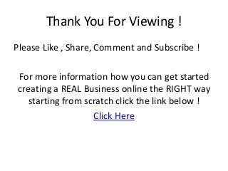 Thank You For Viewing !
Please Like , Share, Comment and Subscribe !
For more information how you can get started
creating a REAL Business online the RIGHT way
starting from scratch click the link below !
Click Here
 