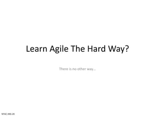 Learn Agile The Hard Way?
There is no other way…
NTAC:3NS-20
 