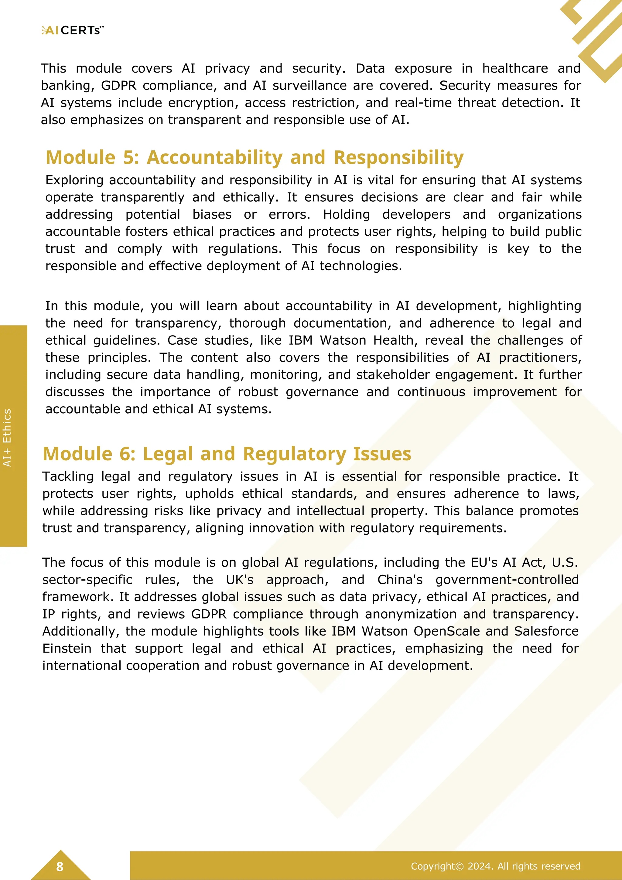 This module covers AI privacy and security. Data exposure in healthcare and
banking, GDPR compliance, and AI surveillance are covered. Security measures for
AI systems include encryption, access restriction, and real-time threat detection. It
also emphasizes on transparent and responsible use of AI.
Module 5: Accountability and Responsibility
Exploring accountability and responsibility in AI is vital for ensuring that AI systems
operate transparently and ethically. It ensures decisions are clear and fair while
addressing potential biases or errors. Holding developers and organizations
accountable fosters ethical practices and protects user rights, helping to build public
trust and comply with regulations. This focus on responsibility is key to the
responsible and effective deployment of AI technologies.
In this module, you will learn about accountability in AI development, highlighting
the need for transparency, thorough documentation, and adherence to legal and
ethical guidelines. Case studies, like IBM Watson Health, reveal the challenges of
these principles. The content also covers the responsibilities of AI practitioners,
including secure data handling, monitoring, and stakeholder engagement. It further
discusses the importance of robust governance and continuous improvement for
accountable and ethical AI systems.
Module 6: Legal and Regulatory Issues
Tackling legal and regulatory issues in AI is essential for responsible practice. It
protects user rights, upholds ethical standards, and ensures adherence to laws,
while addressing risks like privacy and intellectual property. This balance promotes
trust and transparency, aligning innovation with regulatory requirements.
The focus of this module is on global AI regulations, including the EU's AI Act, U.S.
sector-specific rules, the UK's approach, and China's government-controlled
framework. It addresses global issues such as data privacy, ethical AI practices, and
IP rights, and reviews GDPR compliance through anonymization and transparency.
Additionally, the module highlights tools like IBM Watson OpenScale and Salesforce
Einstein that support legal and ethical AI practices, emphasizing the need for
international cooperation and robust governance in AI development.
8 Copyright© 2024. All rights reserved
AI+
Ethics
 