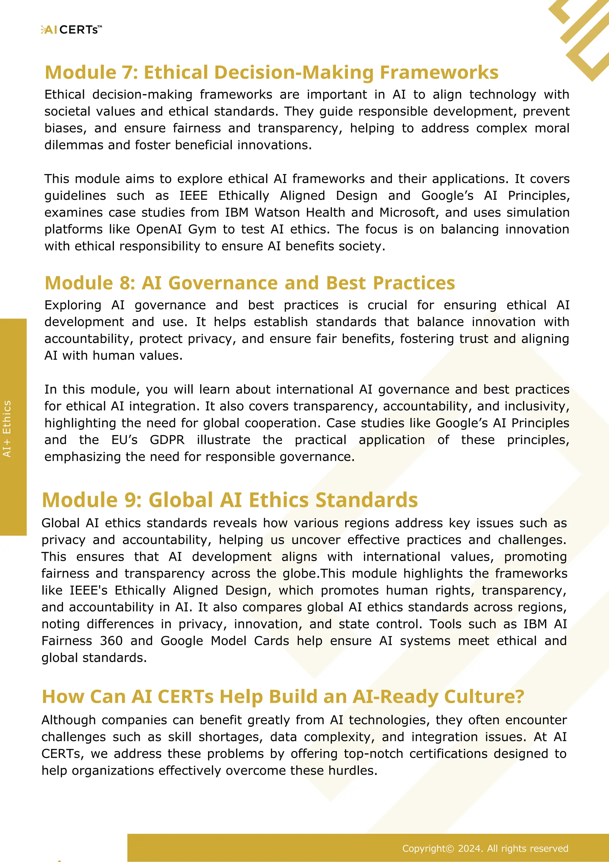 Module 7: Ethical Decision-Making Frameworks
Ethical decision-making frameworks are important in AI to align technology with
societal values and ethical standards. They guide responsible development, prevent
biases, and ensure fairness and transparency, helping to address complex moral
dilemmas and foster beneficial innovations.
This module aims to explore ethical AI frameworks and their applications. It covers
guidelines such as IEEE Ethically Aligned Design and Google’s AI Principles,
examines case studies from IBM Watson Health and Microsoft, and uses simulation
platforms like OpenAI Gym to test AI ethics. The focus is on balancing innovation
with ethical responsibility to ensure AI benefits society.
Module 8: AI Governance and Best Practices
Exploring AI governance and best practices is crucial for ensuring ethical AI
development and use. It helps establish standards that balance innovation with
accountability, protect privacy, and ensure fair benefits, fostering trust and aligning
AI with human values.
In this module, you will learn about international AI governance and best practices
for ethical AI integration. It also covers transparency, accountability, and inclusivity,
highlighting the need for global cooperation. Case studies like Google’s AI Principles
and the EU’s GDPR illustrate the practical application of these principles,
emphasizing the need for responsible governance.
Module 9: Global AI Ethics Standards
Global AI ethics standards reveals how various regions address key issues such as
privacy and accountability, helping us uncover effective practices and challenges.
This ensures that AI development aligns with international values, promoting
fairness and transparency across the globe.This module highlights the frameworks
like IEEE's Ethically Aligned Design, which promotes human rights, transparency,
and accountability in AI. It also compares global AI ethics standards across regions,
noting differences in privacy, innovation, and state control. Tools such as IBM AI
Fairness 360 and Google Model Cards help ensure AI systems meet ethical and
global standards.
How Can AI CERTs Help Build an AI-Ready Culture?
Although companies can benefit greatly from AI technologies, they often encounter
challenges such as skill shortages, data complexity, and integration issues. At AI
CERTs, we address these problems by offering top-notch certifications designed to
help organizations effectively overcome these hurdles.
Copyright© 2024. All rights reserved
AI+
Ethics
 