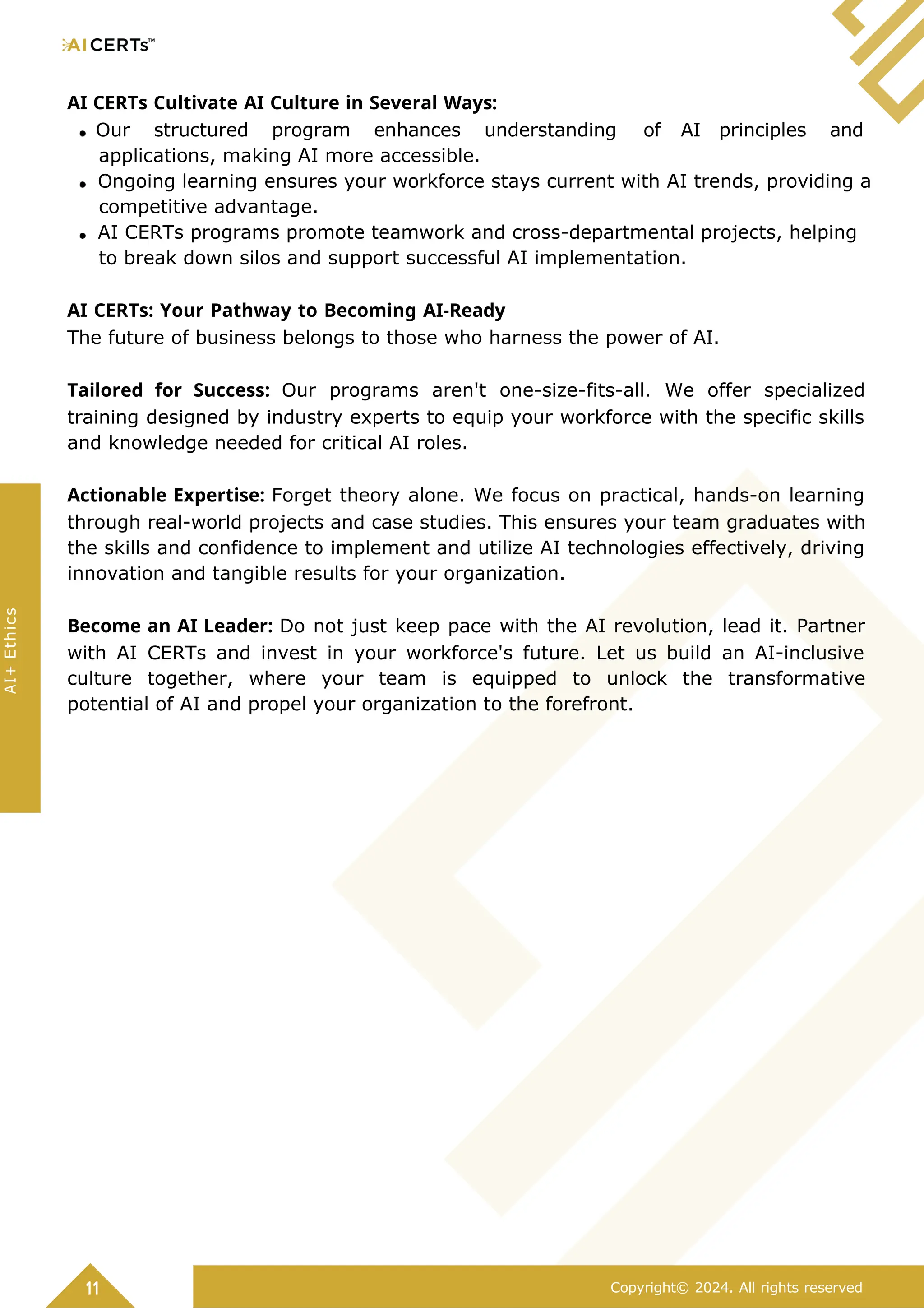 AI CERTs Cultivate AI Culture in Several Ways:
Our structured program enhances understanding of AI principles and
applications, making AI more accessible.
Ongoing learning ensures your workforce stays current with AI trends, providing a
competitive advantage.
AI CERTs programs promote teamwork and cross-departmental projects, helping
to break down silos and support successful AI implementation.
AI CERTs: Your Pathway to Becoming AI-Ready
The future of business belongs to those who harness the power of AI.
Tailored for Success: Our programs aren't one-size-fits-all. We offer specialized
training designed by industry experts to equip your workforce with the specific skills
and knowledge needed for critical AI roles.
Actionable Expertise: Forget theory alone. We focus on practical, hands-on learning
through real-world projects and case studies. This ensures your team graduates with
the skills and confidence to implement and utilize AI technologies effectively, driving
innovation and tangible results for your organization.
Become an AI Leader: Do not just keep pace with the AI revolution, lead it. Partner
with AI CERTs and invest in your workforce's future. Let us build an AI-inclusive
culture together, where your team is equipped to unlock the transformative
potential of AI and propel your organization to the forefront.
11 Copyright© 2024. All rights reserved
AI+
Ethics
 