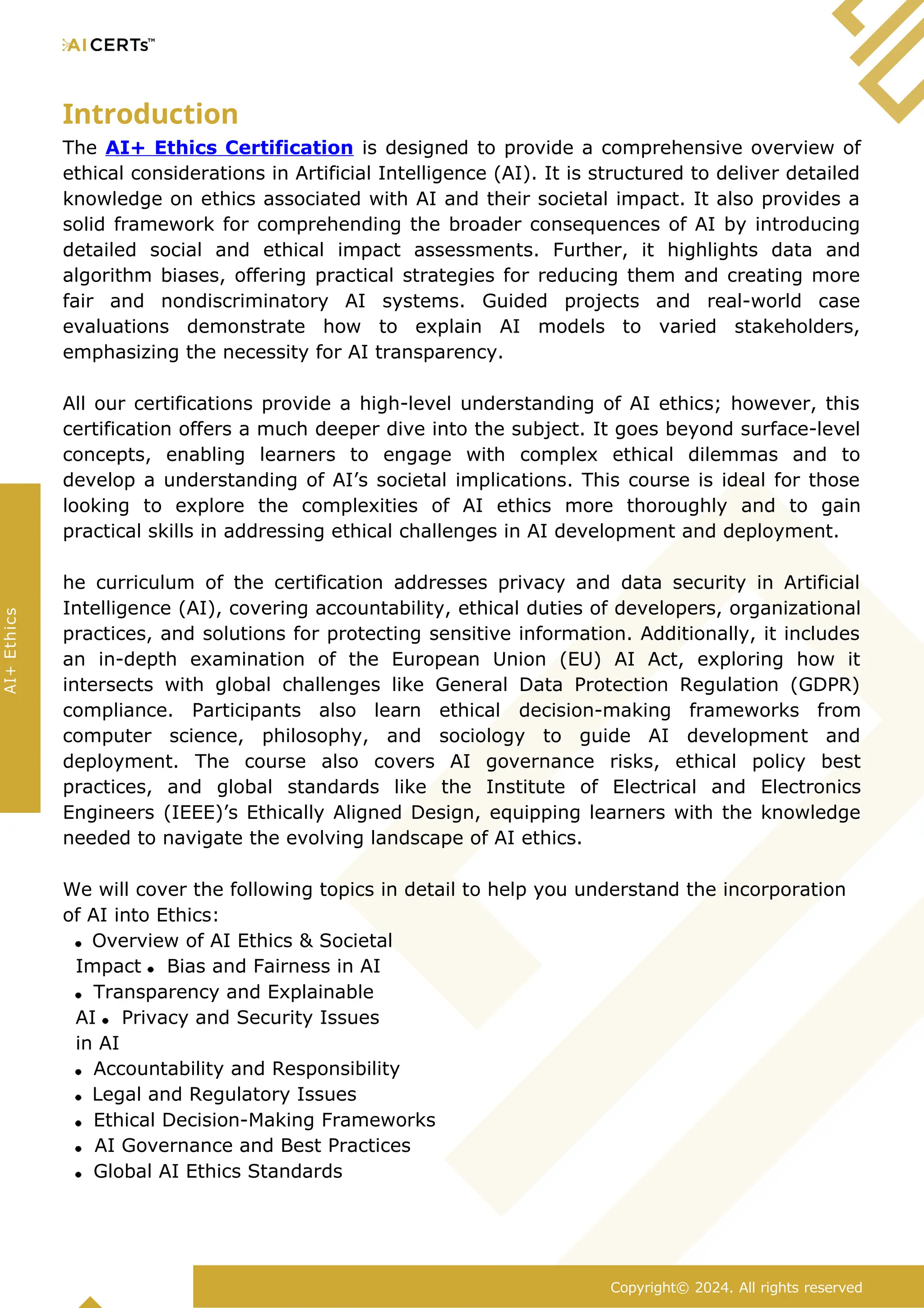 Introduction
The AI+ Ethics Certification is designed to provide a comprehensive overview of
ethical considerations in Artificial Intelligence (AI). It is structured to deliver detailed
knowledge on ethics associated with AI and their societal impact. It also provides a
solid framework for comprehending the broader consequences of AI by introducing
detailed social and ethical impact assessments. Further, it highlights data and
algorithm biases, offering practical strategies for reducing them and creating more
fair and nondiscriminatory AI systems. Guided projects and real-world case
evaluations demonstrate how to explain AI models to varied stakeholders,
emphasizing the necessity for AI transparency.
All our certifications provide a high-level understanding of AI ethics; however, this
certification offers a much deeper dive into the subject. It goes beyond surface-level
concepts, enabling learners to engage with complex ethical dilemmas and to
develop a understanding of AI’s societal implications. This course is ideal for those
looking to explore the complexities of AI ethics more thoroughly and to gain
practical skills in addressing ethical challenges in AI development and deployment.
he curriculum of the certification addresses privacy and data security in Artificial
Intelligence (AI), covering accountability, ethical duties of developers, organizational
practices, and solutions for protecting sensitive information. Additionally, it includes
an in-depth examination of the European Union (EU) AI Act, exploring how it
intersects with global challenges like General Data Protection Regulation (GDPR)
compliance. Participants also learn ethical decision-making frameworks from
computer science, philosophy, and sociology to guide AI development and
deployment. The course also covers AI governance risks, ethical policy best
practices, and global standards like the Institute of Electrical and Electronics
Engineers (IEEE)’s Ethically Aligned Design, equipping learners with the knowledge
needed to navigate the evolving landscape of AI ethics.
We will cover the following topics in detail to help you understand the incorporation
of AI into Ethics:
Overview of AI Ethics & Societal
Impact Bias and Fairness in AI
Transparency and Explainable
AI Privacy and Security Issues
in AI
Accountability and Responsibility
Legal and Regulatory Issues
Ethical Decision-Making Frameworks
AI Governance and Best Practices
Global AI Ethics Standards
Copyright© 2024. All rights reserved
AI+
Ethics
 