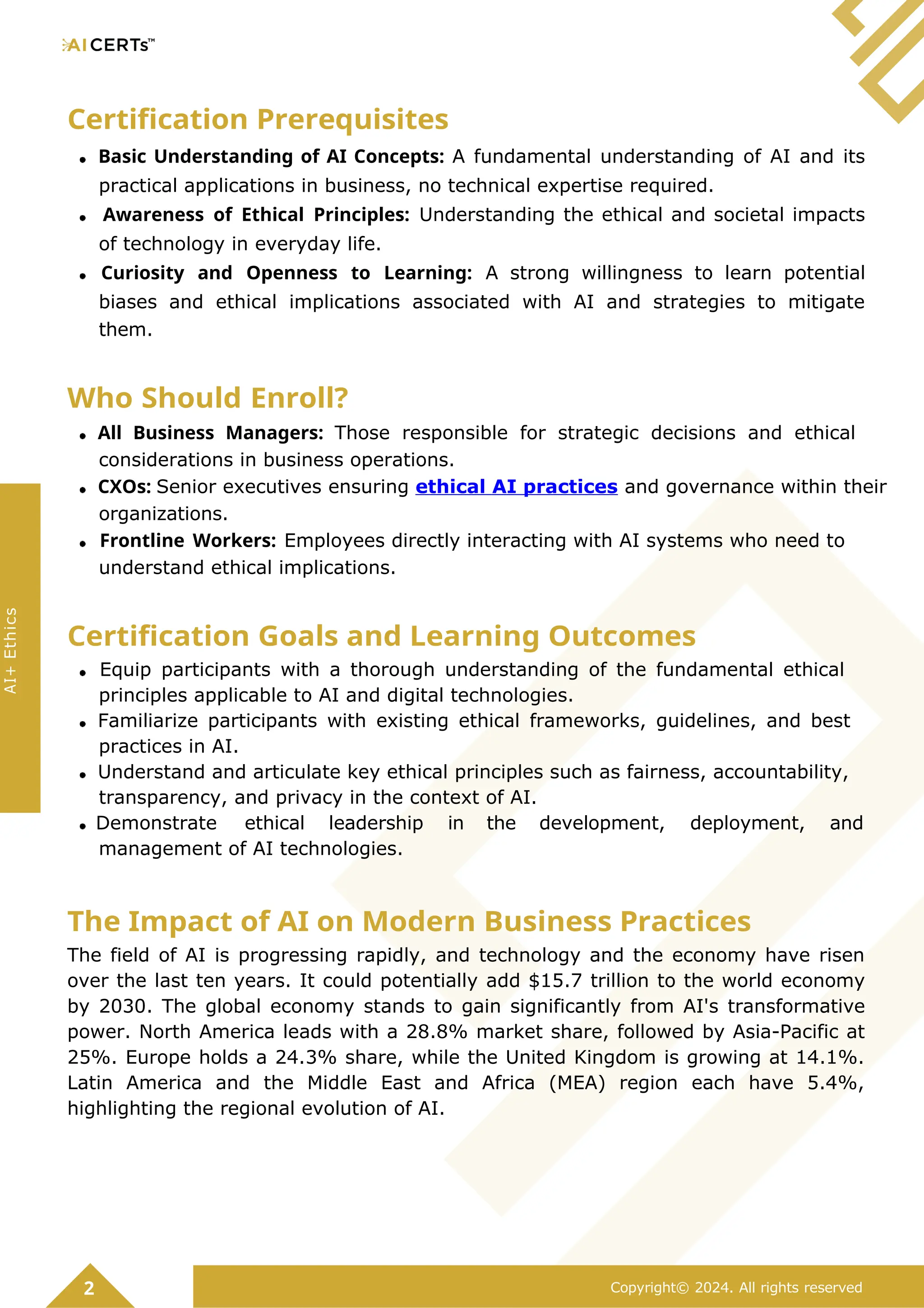 Certification Prerequisites
Basic Understanding of AI Concepts: A fundamental understanding of AI and its
practical applications in business, no technical expertise required.
Awareness of Ethical Principles: Understanding the ethical and societal impacts
of technology in everyday life.
Curiosity and Openness to Learning: A strong willingness to learn potential
biases and ethical implications associated with AI and strategies to mitigate
them.
Who Should Enroll?
All Business Managers: Those responsible for strategic decisions and ethical
considerations in business operations.
CXOs: Senior executives ensuring ethical AI practices and governance within their
organizations.
Frontline Workers: Employees directly interacting with AI systems who need to
understand ethical implications.
Certification Goals and Learning Outcomes
Equip participants with a thorough understanding of the fundamental ethical
principles applicable to AI and digital technologies.
Familiarize participants with existing ethical frameworks, guidelines, and best
practices in AI.
Understand and articulate key ethical principles such as fairness, accountability,
transparency, and privacy in the context of AI.
Demonstrate ethical leadership in the development, deployment, and
management of AI technologies.
The Impact of AI on Modern Business Practices
The field of AI is progressing rapidly, and technology and the economy have risen
over the last ten years. It could potentially add $15.7 trillion to the world economy
by 2030. The global economy stands to gain significantly from AI's transformative
power. North America leads with a 28.8% market share, followed by Asia-Pacific at
25%. Europe holds a 24.3% share, while the United Kingdom is growing at 14.1%.
Latin America and the Middle East and Africa (MEA) region each have 5.4%,
highlighting the regional evolution of AI.
2 Copyright© 2024. All rights reserved
AI+
Ethics
 