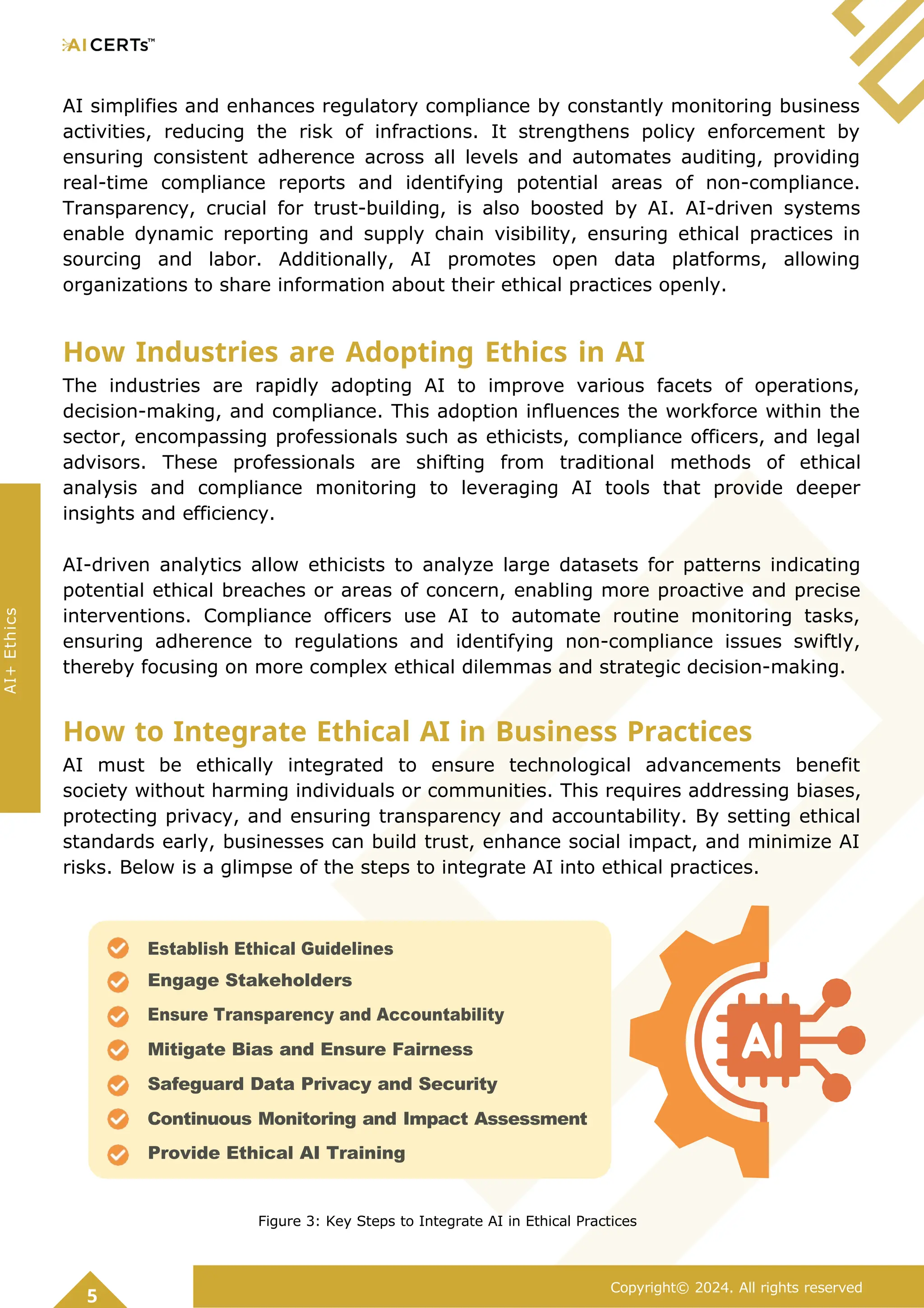 AI simplifies and enhances regulatory compliance by constantly monitoring business
activities, reducing the risk of infractions. It strengthens policy enforcement by
ensuring consistent adherence across all levels and automates auditing, providing
real-time compliance reports and identifying potential areas of non-compliance.
Transparency, crucial for trust-building, is also boosted by AI. AI-driven systems
enable dynamic reporting and supply chain visibility, ensuring ethical practices in
sourcing and labor. Additionally, AI promotes open data platforms, allowing
organizations to share information about their ethical practices openly.
How Industries are Adopting Ethics in AI
The industries are rapidly adopting AI to improve various facets of operations,
decision-making, and compliance. This adoption influences the workforce within the
sector, encompassing professionals such as ethicists, compliance officers, and legal
advisors. These professionals are shifting from traditional methods of ethical
analysis and compliance monitoring to leveraging AI tools that provide deeper
insights and efficiency.
AI-driven analytics allow ethicists to analyze large datasets for patterns indicating
potential ethical breaches or areas of concern, enabling more proactive and precise
interventions. Compliance officers use AI to automate routine monitoring tasks,
ensuring adherence to regulations and identifying non-compliance issues swiftly,
thereby focusing on more complex ethical dilemmas and strategic decision-making.
How to Integrate Ethical AI in Business Practices
AI must be ethically integrated to ensure technological advancements benefit
society without harming individuals or communities. This requires addressing biases,
protecting privacy, and ensuring transparency and accountability. By setting ethical
standards early, businesses can build trust, enhance social impact, and minimize AI
risks. Below is a glimpse of the steps to integrate AI into ethical practices.
Figure 3: Key Steps to Integrate AI in Ethical Practices
5
Copyright© 2024. All rights reserved
AI+
Ethics
Establish Ethical Guidelines
Engage Stakeholders
Ensure Transparency and Accountability
Mitigate Bias and Ensure Fairness
Safeguard Data Privacy and Security
Continuous Monitoring and Impact Assessment
Provide Ethical AI Training
 
