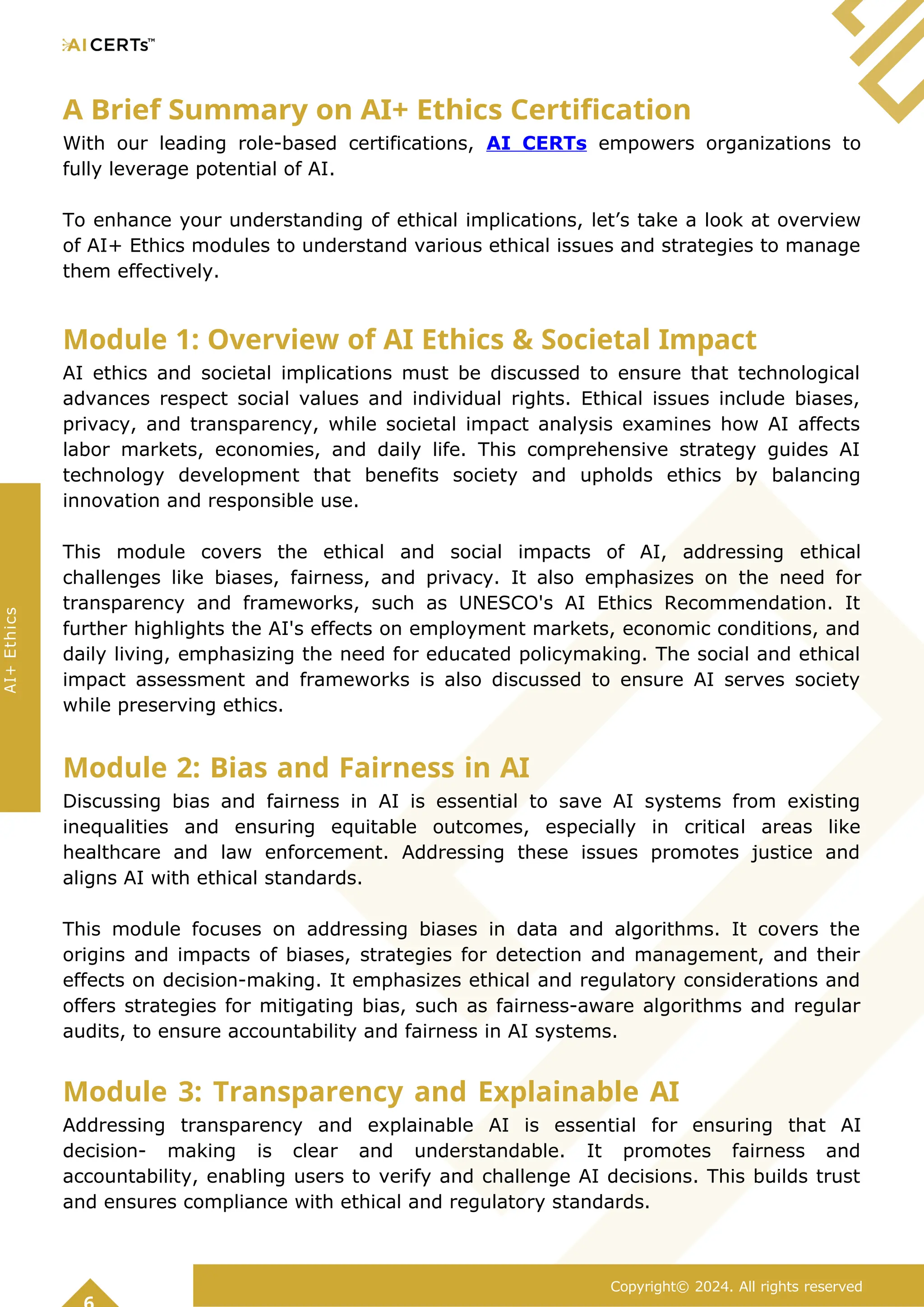 A Brief Summary on AI+ Ethics Certification
With our leading role-based certifications, AI CERTs empowers organizations to
fully leverage potential of AI.
To enhance your understanding of ethical implications, let’s take a look at overview
of AI+ Ethics modules to understand various ethical issues and strategies to manage
them effectively.
Module 1: Overview of AI Ethics & Societal Impact
AI ethics and societal implications must be discussed to ensure that technological
advances respect social values and individual rights. Ethical issues include biases,
privacy, and transparency, while societal impact analysis examines how AI affects
labor markets, economies, and daily life. This comprehensive strategy guides AI
technology development that benefits society and upholds ethics by balancing
innovation and responsible use.
This module covers the ethical and social impacts of AI, addressing ethical
challenges like biases, fairness, and privacy. It also emphasizes on the need for
transparency and frameworks, such as UNESCO's AI Ethics Recommendation. It
further highlights the AI's effects on employment markets, economic conditions, and
daily living, emphasizing the need for educated policymaking. The social and ethical
impact assessment and frameworks is also discussed to ensure AI serves society
while preserving ethics.
Module 2: Bias and Fairness in AI
Discussing bias and fairness in AI is essential to save AI systems from existing
inequalities and ensuring equitable outcomes, especially in critical areas like
healthcare and law enforcement. Addressing these issues promotes justice and
aligns AI with ethical standards.
This module focuses on addressing biases in data and algorithms. It covers the
origins and impacts of biases, strategies for detection and management, and their
effects on decision-making. It emphasizes ethical and regulatory considerations and
offers strategies for mitigating bias, such as fairness-aware algorithms and regular
audits, to ensure accountability and fairness in AI systems.
Module 3: Transparency and Explainable AI
Addressing transparency and explainable AI is essential for ensuring that AI
decision- making is clear and understandable. It promotes fairness and
accountability, enabling users to verify and challenge AI decisions. This builds trust
and ensures compliance with ethical and regulatory standards.
Copyright© 2024. All rights reserved
AI+
Ethics
 