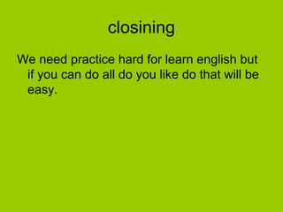 closining
We need practice hard for learn english but
if you can do all do you like do that will be
easy.
 