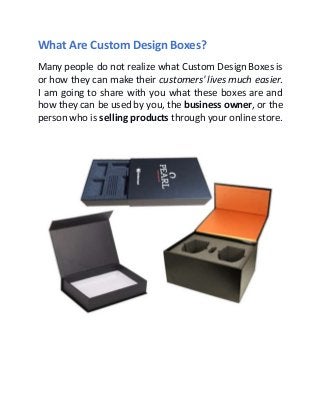 What Are Custom Design Boxes?
Many people do not realize what Custom Design Boxes is
or how they can make their customers'lives much easier.
I am going to share with you what these boxes are and
how they can be used by you, the business owner, or the
person who is selling products through your online store.
 
