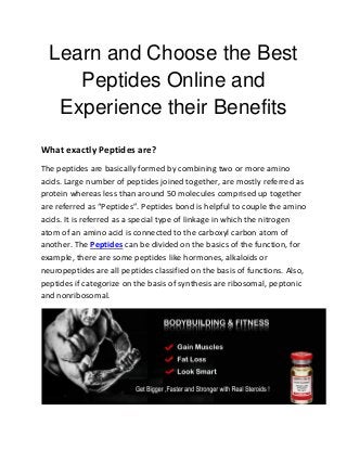 Learn and Choose the Best
Peptides Online and
Experience their Benefits
What exactly Peptides are?
The peptides are basically formed by combining two or more amino
acids. Large number of peptides joined together, are mostly referred as
protein whereas less than around 50 molecules comprised up together
are referred as “Peptides”. Peptides bond is helpful to couple the amino
acids. It is referred as a special type of linkage in which the nitrogen
atom of an amino acid is connected to the carboxyl carbon atom of
another. The Peptides can be divided on the basics of the function, for
example, there are some peptides like hormones, alkaloids or
neuropeptides are all peptides classified on the basis of functions. Also,
peptides if categorize on the basis of synthesis are ribosomal, peptonic
and nonribosomal.
 