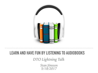 Stan Jónsson
5/18/2017
LEARN AND HAVE FUN BY LISTENING TO AUDIOBOOKS
DTO Lightning Talk
 