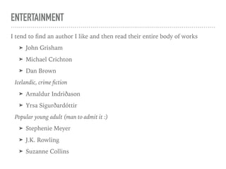 ENTERTAINMENT
I tend to ﬁnd an author I like and then read their entire body of works
➤ John Grisham
➤ Michael Crichton
➤ Dan Brown
Icelandic, crime ﬁction
➤ Arnaldur Indriðason
➤ Yrsa Sigurðardóttir
Popular young adult (man to admit it :)
➤ Stephenie Meyer
➤ J.K. Rowling
➤ Suzanne Collins
 