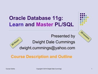 Oracle Database 11g: 
Learn and Master PL/SQL 
Presented by 
Dwight Dale Cummings 
dwight.cummings@yahoo.com 
Course Description and Outline 
Copyright © 2014 Course Outline Dwight Dale Cummings 1 
 