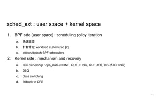 sched_ext : user space + kernel space
1. BPF side (user space) : scheduling policy iteration
a. 快速驗證
b. 針對特定 workload customized [2]
c. attatch/detach BPF schedulers
2. Kernel side : mechanism and recovery
a. task ownership : ops_state (NONE, QUEUEING, QUEUED, DISPATCHING)
b. DSQ
c. class switching
d. fallback to CFS
11
 