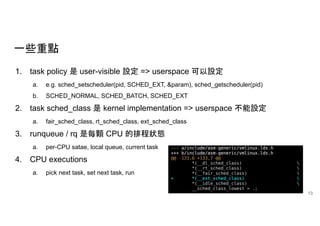 一些重點
1. task policy 是 user-visible 設定 => userspace 可以設定
a. e.g. sched_setscheduler(pid, SCHED_EXT, &param), sched_getscheduler(pid)
b. SCHED_NORMAL, SCHED_BATCH, SCHED_EXT
2. task sched_class 是 kernel implementation => userspace 不能設定
a. fair_sched_class, rt_sched_class, ext_sched_class
3. runqueue / rq 是每顆 CPU 的排程狀態
a. per-CPU satae, local queue, current task
4. CPU executions
a. pick next task, set next task, run
13
 