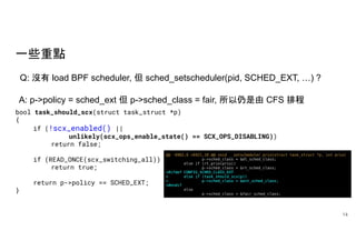 一些重點
14
Q: 沒有 load BPF scheduler, 但 sched_setscheduler(pid, SCHED_EXT, …) ?
A: p->policy = sched_ext 但 p->sched_class = fair, 所以仍是由 CFS 排程
bool task_should_scx(struct task_struct *p)
{
if (!scx_enabled() ||
unlikely(scx_ops_enable_state() == SCX_OPS_DISABLING))
return false;
if (READ_ONCE(scx_switching_all))
return true;
return p->policy == SCHED_EXT;
}
 