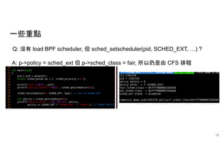 一些重點
15
Q: 沒有 load BPF scheduler, 但 sched_setscheduler(pid, SCHED_EXT, …) ?
A: p->policy = sched_ext 但 p->sched_class = fair, 所以仍是由 CFS 排程
 