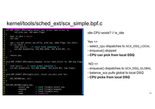 kernel/tools/sched_ext/scx_simple.bpf.c
18
idle CPU exists? // is_idle
Yes =>
- select_cpu dispatches to SCX_DSQ_LOCAL
- enqueue() skipped
- CPU can pick from local DSQ
NO =>
- enqueue() dispatches to SCX_DSQ_GLOBAL
- balance_scx pulls global to local DSQ
- CPU picks from local DSQ
 