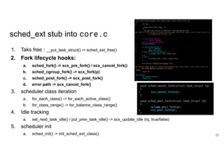 sched_ext stub into core.c
1. Taks free : __put_task_struct() -> sched_ext_free()
2. Fork lifecycle hooks:
a. sched_fork() -> scx_pre_fork() / scx_cancel_fork()
b. sched_cgroup_fork() -> scx_fork(p)
c. sched_post_fork() -> scx_post_fork()
d. error path -> scx_cancel_fork()
3. scheduler class iteration
a. for_each_class() -> for_each_active_class()
b. for_class_range() -> for_balance_class_range()
4. Idle tracking
a. set_next_task_idle() / put_prev_task_idle() -> scx_update_idle (rq, true/false)
5. scheduler init
a. sched_init() -> init_sched_ext_class() 22
 
