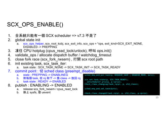 SCX_OPS_ENABLE()
23
1. 全系統只能有一個 SCX scheduler => v7.3 不是了
2. global state init
a. scx_ops_helper, scx_root_kobj, scx_exit_info, scx_ops = *ops, exit_kind=SCX_EXIT_NONE,
DISABLED -> PREPPING
3. 凍住 CPU hotplug (cpus_read_lock/unlock), 呼叫 ops.init()
4. validate_ops / allocate dispatch buffer / watchdog_timeout
5. close fork race (scx_fork_rwsem) , 打開 scx root path
6. init existing task, scx_task_iter:
a. task state : SCX_TASK_NONE -> SCX_TASK_INIT -> SCX_TASK_READY
7. commit point : 切 sched class (preempt_disable)
a. state : PREPPING -> ENABLINEG
b. 對每個 task, 從 rq 取下 -> 換 class -> 放回 rq
c. task state : READY -> ENABLED
8. publish : ENABLING -> ENABLED
a. release scx_fork_rwsem / cpus_read_lock
b. 掛上 sysfs, 發 uevent
 