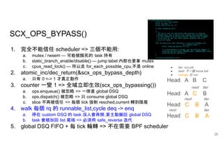 SCX_OPS_BYPASS()
25
1. 完全不能信任 scheduler => 三個不能用:
a. mutex / rwsem — 可能被餓死的 task 持有
b. static_branch_enable/disable() — jump label 內部也要拿 mutex
c. cpus_read_lock() — 所以走 for_each_possible_cpu,不是 online
2. atomic_inc/dec_return(&scx_ops_bypass_depth)
a. 只有 0 <-> 1 才真正動作
3. counter 一變 1 => 全域立即生效(scx_ops_bypassing())
a. ops.enqueue() 被忽略 => 一律進 global DSQ
b. ops.dispatch() 被忽略 => 只 consume global DSQ
c. slice 不再被信任 => 每個 tick 強制 resched,current 轉到隊尾
4. walk 每個 rq 的 runnable_list,cycle deq -> enq
a. 停在 custom DSQ 的 task 沒人會再撈,要主動搬回 global DSQ
b. task 會被加回 list 尾端 => 必須用 safe_reverse 迭代
5. global DSQ FIFO + 每 tick 輪轉 => 不在需要 BPF scheduler
● iter: run job
● next: 下一個 move tail
● orange: 已 run
Head A B C
next iter
Head A C B
next iter
Head C B A
next iter
Head C B A
 