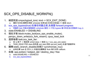 SCX_OPS_DISABLE_WORKFN()
26
1. 確認死因:cmpxchg(exit_kind, kind -> SCX_EXIT_DONE)
a. 讀到 NONE(期間已有新 scheduler 註冊)或 DONE(已拆過) => 直接 return
2. scx_ops_bypass(true):在拿任何鎖之前,先保證 forward progress
a. 持鎖的 task 可能正被壞掉的 scheduler 餓死 => 不先 bypass 會卡死在自己想修的 bug 上
3. state:ENABLED -> DISABLING
4. 現在才敢 block:mutex_lock(scx_ops_enable_mutex),
percpu_down_write(scx_fork_rwsem), cpus_read_lock
5. 還原每個 task,scx_task_iter:
a. 從 rq 取下 -> 換回原 sched class -> 放回 rq -> scx_ops_exit_task()
b. TASK_DEAD 不切 class,但仍要 exit_task,否則 ops.exit_task() 永遠不會被呼叫
6. 關閘:static_branch_disable(全部)+ synchronize_rcu()
a. 此時已無 task 在 SCX 上,才能安全關閘並 flush 飛行中的 callback
7. 收尾: ops.exit(ei) / kobject_del / destroy_dsq / free
a. state:DISABLING -> DISABLED
b. scx_ops_bypass(false)
 