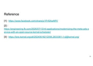Reference
[1] : https://www.facebook.com/share/p/1Frf2AwMfY/
[2] :
https://engineering.fb.com/2026/07/13/ml-applications/modernizing-the-meta-ads-s
ervice-with-an-open-source-kernel-scheduler/
[3] : https://lore.kernel.org/all/20240618212056.2833381-1-tj@kernel.org/
29
 