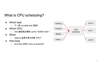What is CPU scheduling?
● Which task
○ 下一個 runnable task 是誰?
● Which CPU
○ task 應該靠近哪個 cache / NUMA node ?
● When
○ wakeup 後要不要立刻搶 CPU?
● How long
○ time slice 多長? when to preempt?
5
 