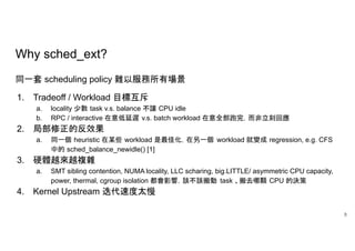 Why sched_ext?
同一套 scheduling policy 難以服務所有場景
1. Tradeoff / Workload 目標互斥
a. locality 少數 task v.s. balance 不讓 CPU idle
b. RPC / interactive 在意低延遲 v.s. batch workload 在意全部跑完，而非立刻回應
2. 局部修正的反效果
a. 同一個 heuristic 在某些 workload 是最佳化，在另一個 workload 就變成 regression, e.g. CFS
中的 sched_balance_newidle() [1]
3. 硬體越來越複雜
a. SMT sibling contention, NUMA locality, LLC scharing, big.LITTLE/ asymmetric CPU capacity,
power, thermal, cgroup isolation 都會影響，該不該搬動 task 、搬去哪顆 CPU 的決策
4. Kernel Upstream 迭代速度太慢
8
 