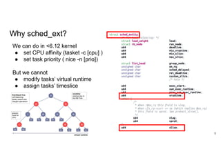 9
We can do in <6.12 kernel
● set CPU affinity (tasket -c [cpu] )
● set task priority ( nice -n [prio])
But we cannot
● modify tasks’ virtual runtime
● assign tasks’ timeslice
Why sched_ext?
 