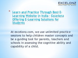 * Learn and Practice Through Best E-Learning 
Website in India - Excelonz 
Offering E-Learning Solutions for 
Students 
At excelonz.com, we use unlimited practice 
sessions to help children master concepts and 
be a guiding tool for parents, teachers and 
schools in assessing the cognitive ability and 
capability of a child. 
 