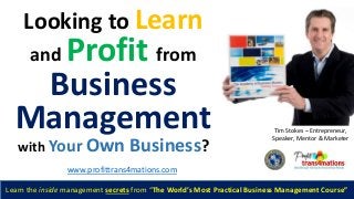 Looking to Learn
and Profit from
Business
Management
with Your Own Business?
Tim Stokes – Entrepreneur,
Speaker, Mentor & Marketer
Learn the inside management secrets from “The World’s Most Practical Business Management Course”
www.profittrans4mations.com
 