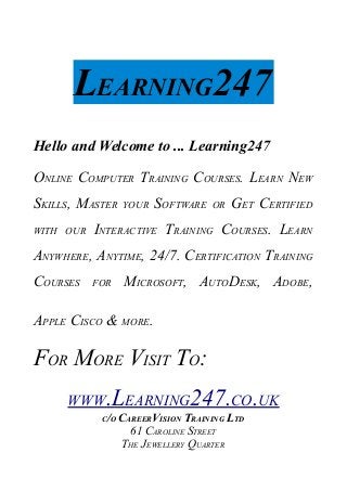 LEARNING247
Hello and Welcome to ... Learning247
ONLINE COMPUTER TRAINING COURSES. LEARN NEW
SKILLS, MASTER YOUR SOFTWARE OR GET CERTIFIED
WITH OUR INTERACTIVE TRAINING COURSES. LEARN
ANYWHERE, ANYTIME, 24/7. CERTIFICATION TRAINING
COURSES FOR MICROSOFT, AUTODESK, ADOBE,
APPLE CISCO & MORE.
FOR MORE VISIT TO:
WWW.LEARNING247.CO.UK
C/O CAREERVISION TRAINING LTD
61 CAROLINE STREET
THE JEWELLERY QUARTER
 