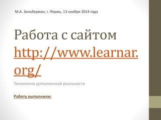 М.А. Зильберман, г. Пермь, 13 ноября 2014 года 
Работа с сайтом 
http://www.learnar. 
org/ 
Технология дополненной реальности 
Работу выполнили: 
 