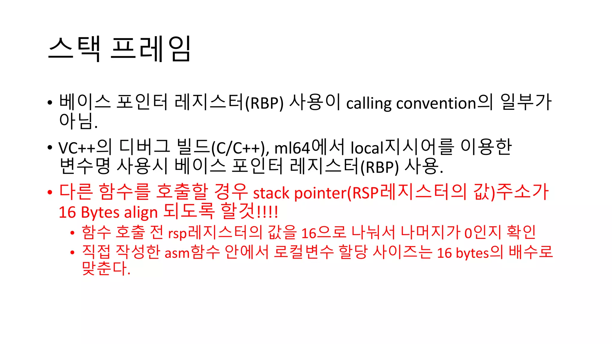 스택 프레임
• 베이스 포인터 레지스터(RBP) 사용이 calling convention의 일부가
아님.
• VC++의 디버그 빌드(C/C++), ml64에서 local지시어를 이용한
변수명 사용시 베이스 포인터 레지스터(RBP) 사용.
• 다른 함수를 호출할 경우 stack pointer(RSP레지스터의 값)주소가
16 Bytes align 되도록 할것!!!!
• 함수 호출 전 rsp레지스터의 값을 16으로 나눠서 나머지가 0인지 확인
• 직접 작성한 asm함수 안에서 로컬변수 할당 사이즈는 16 bytes의 배수로
맞춘다.
 