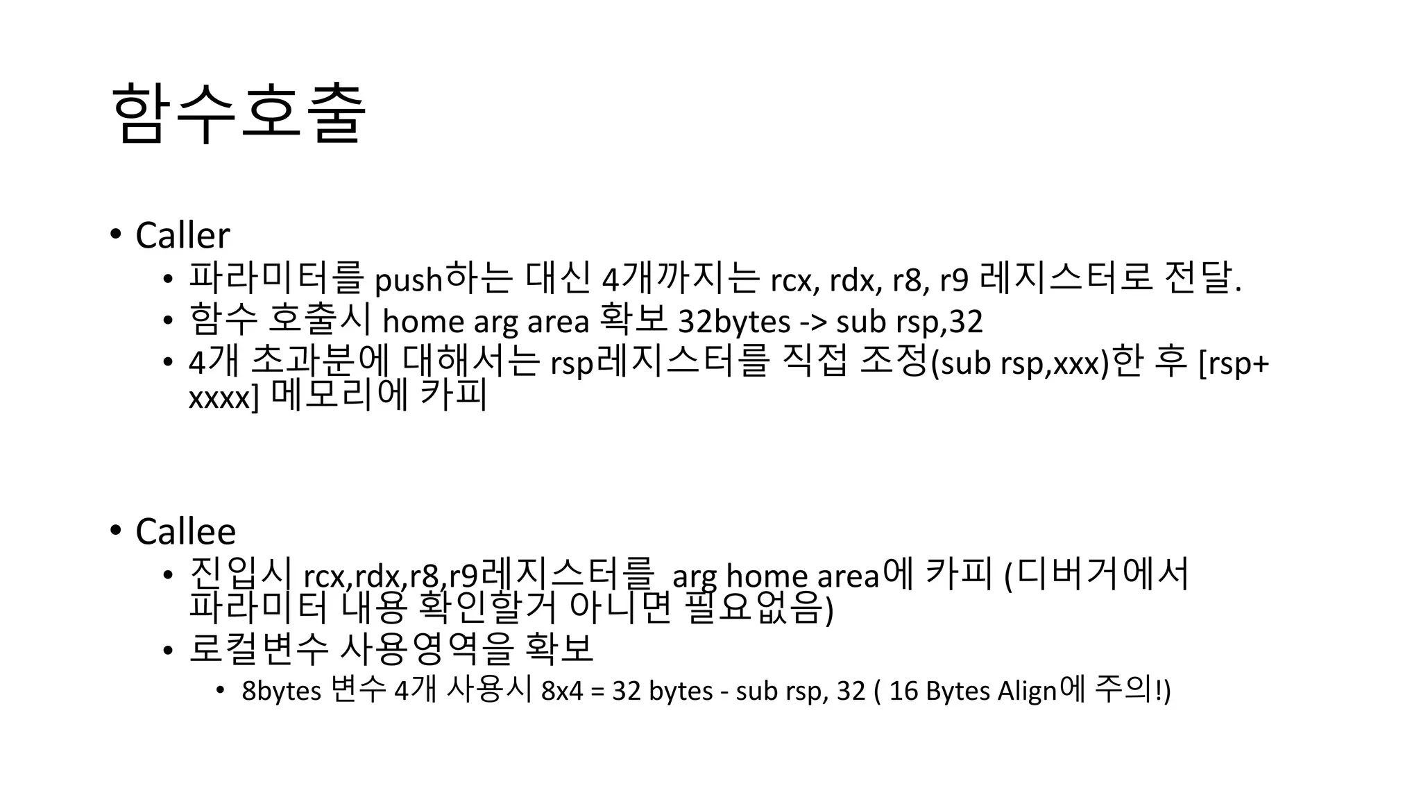 함수호출
• Caller
• 파라미터를 push하는 대신 4개까지는 rcx, rdx, r8, r9 레지스터로 전달.
• 함수 호출시 home arg area 확보 32bytes -> sub rsp,32
• 4개 초과분에 대해서는 rsp레지스터를 직접 조정(sub rsp,xxx)한 후 [rsp+
xxxx] 메모리에 카피
• Callee
• 진입시 rcx,rdx,r8,r9레지스터를 arg home area에 카피 (디버거에서
파라미터 내용 확인할거 아니면 필요없음)
• 로컬변수 사용영역을 확보
• 8bytes 변수 4개 사용시 8x4 = 32 bytes - sub rsp, 32 ( 16 Bytes Align에 주의!)
 