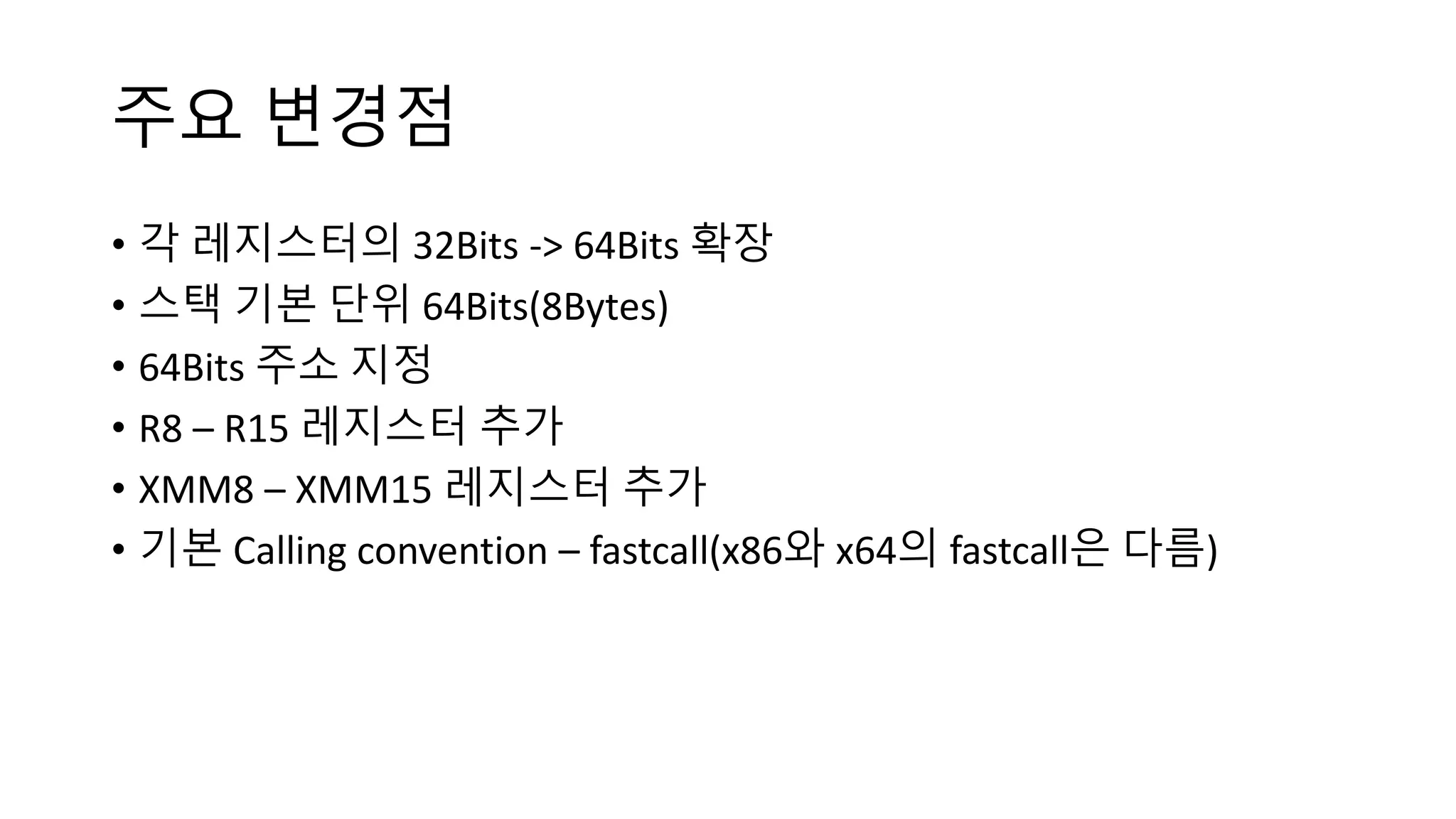 주요 변경점
• 각 레지스터의 32Bits -> 64Bits 확장
• 스택 기본 단위 64Bits(8Bytes)
• 64Bits 주소 지정
• R8 – R15 레지스터 추가
• XMM8 – XMM15 레지스터 추가
• 기본 Calling convention – fastcall(x86와 x64의 fastcall은 다름)
 