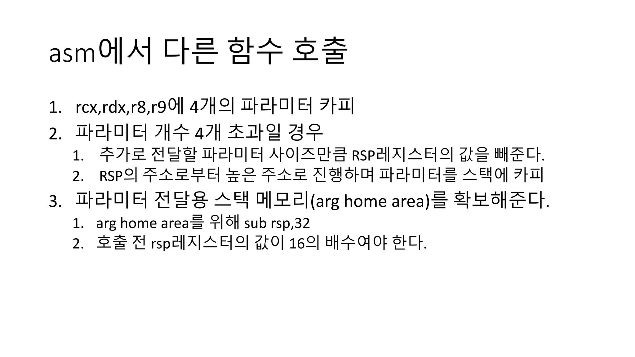 asm에서 다른 함수 호출
1. rcx,rdx,r8,r9에 4개의 파라미터 카피
2. 파라미터 개수 4개 초과일 경우
1. 추가로 전달할 파라미터 사이즈만큼 RSP레지스터의 값을 빼준다.
2. RSP의 주소로부터 높은 주소로 진행하며 파라미터를 스택에 카피
3. 파라미터 전달용 스택 메모리(arg home area)를 확보해준다.
1. arg home area를 위해 sub rsp,32
2. 호출 전 rsp레지스터의 값이 16의 배수여야 한다.
 