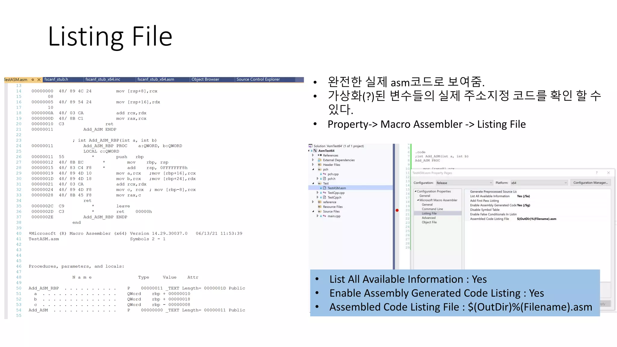 Listing File
• 완전한 실제 asm코드로 보여줌.
• 가상화(?)된 변수들의 실제 주소지정 코드를 확인 할 수
있다.
• Property-> Macro Assembler -> Listing File
• List All Available Information : Yes
• Enable Assembly Generated Code Listing : Yes
• Assembled Code Listing File : $(OutDir)%(Filename).asm
 