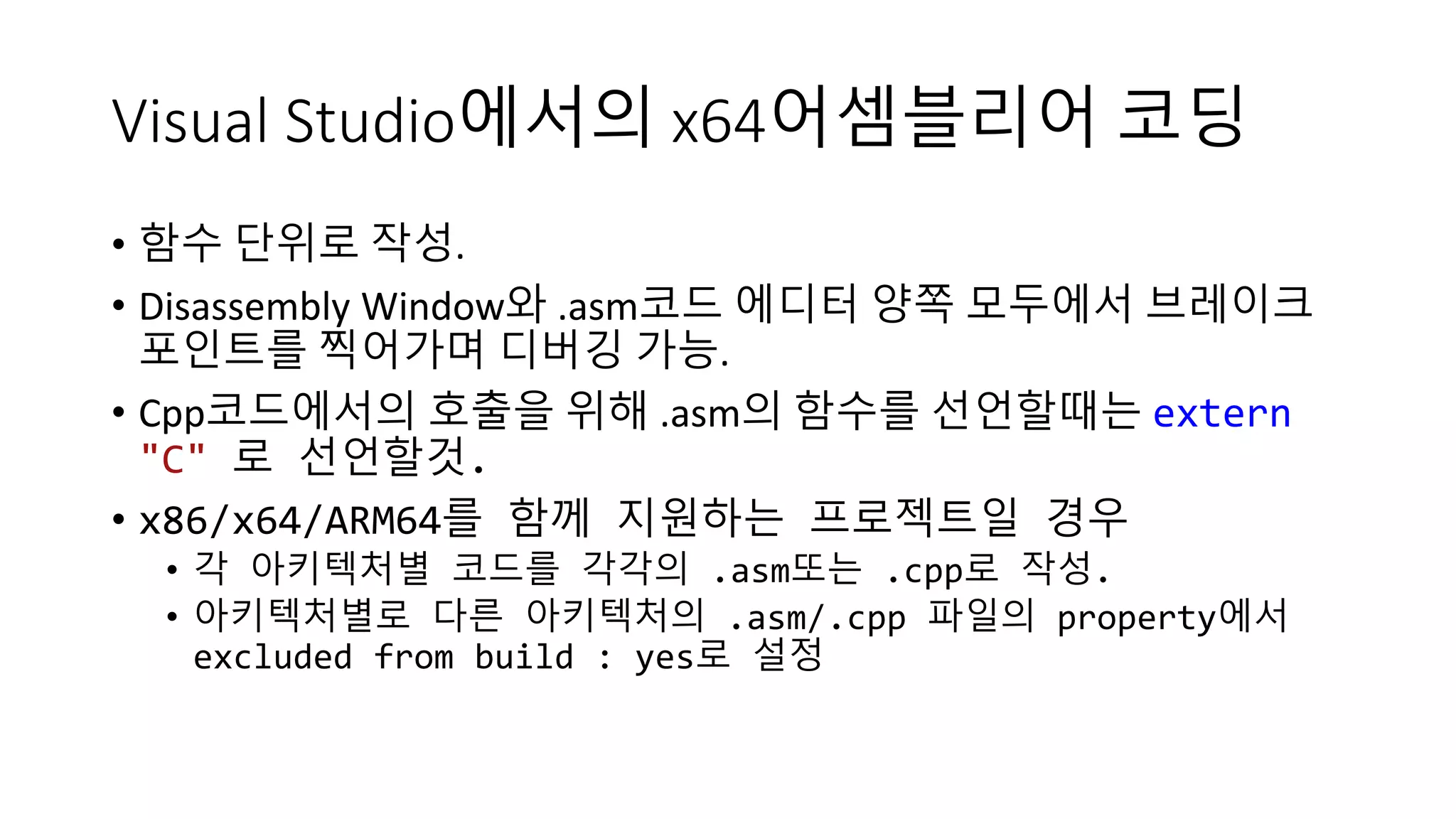 Visual Studio에서의 x64어셈블리어 코딩
• 함수 단위로 작성.
• Disassembly Window와 .asm코드 에디터 양쪽 모두에서 브레이크
포인트를 찍어가며 디버깅 가능.
• Cpp코드에서의 호출을 위해 .asm의 함수를 선언할때는 extern
"C" 로 선언할것.
• x86/x64/ARM64를 함께 지원하는 프로젝트일 경우
• 각 아키텍처별 코드를 각각의 .asm또는 .cpp로 작성.
• 아키텍처별로 다른 아키텍처의 .asm/.cpp 파일의 property에서
excluded from build : yes로 설정
 