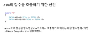 .asm의 함수를 호출하기 위한 선언
extern "C"
{
INT64 Add_ASM(INT64 a, INT64 b);
INT64 Add_ASM_RBP(INT64 a, INT64 b);
}
masm으로 생성된 함수명을 C++코드에서 호출하기 위해서는 해당 함수명이 C타입
의 Name Decoration을 사용해야한다.
 